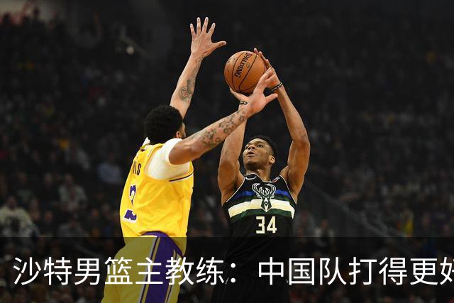 沙特男篮主教练：中国队打得更好